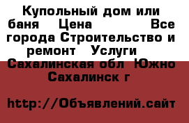 Купольный дом или баня  › Цена ­ 68 000 - Все города Строительство и ремонт » Услуги   . Сахалинская обл.,Южно-Сахалинск г.